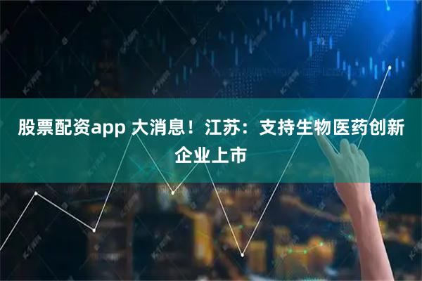 股票配资app 大消息！江苏：支持生物医药创新企业上市