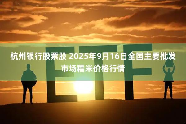 杭州银行股票股 2025年9月16日全国主要批发市场糯米价格行情