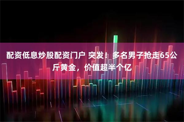配资低息炒股配资门户 突发！多名男子抢走65公斤黄金，价值超半个亿