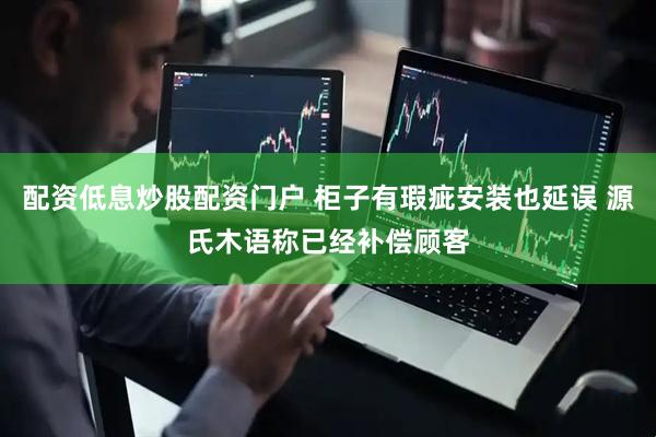 配资低息炒股配资门户 柜子有瑕疵安装也延误 源氏木语称已经补偿顾客