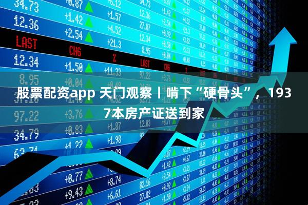 股票配资app 天门观察丨啃下“硬骨头”，1937本房产证送到家
