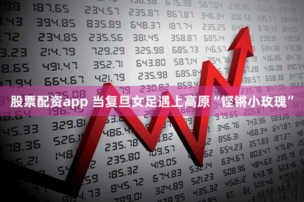股票配资app 当复旦女足遇上高原“铿锵小玫瑰”