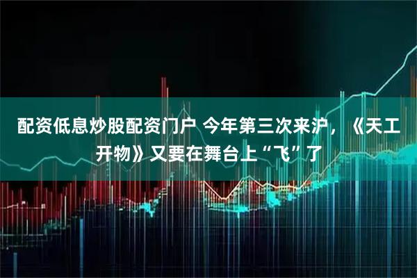 配资低息炒股配资门户 今年第三次来沪，《天工开物》又要在舞台上“飞”了