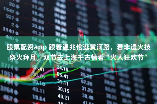股票配资app 跟着温兆伦逛黄河路，看非遗火技祭火拜月，双节去上海千古情看“火人狂欢节”