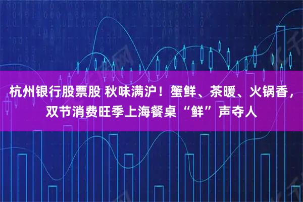 杭州银行股票股 秋味满沪！蟹鲜、茶暖、火锅香，双节消费旺季上海餐桌 “鲜” 声夺人