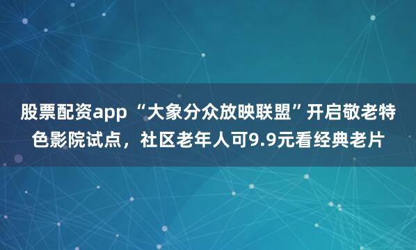 股票配资app “大象分众放映联盟”开启敬老特色影院试点，社区老年人可9.9元看经典老片