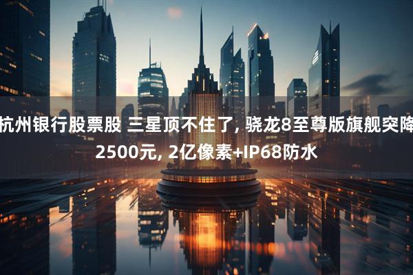 杭州银行股票股 三星顶不住了, 骁龙8至尊版旗舰突降2500元, 2亿像素+IP68防水